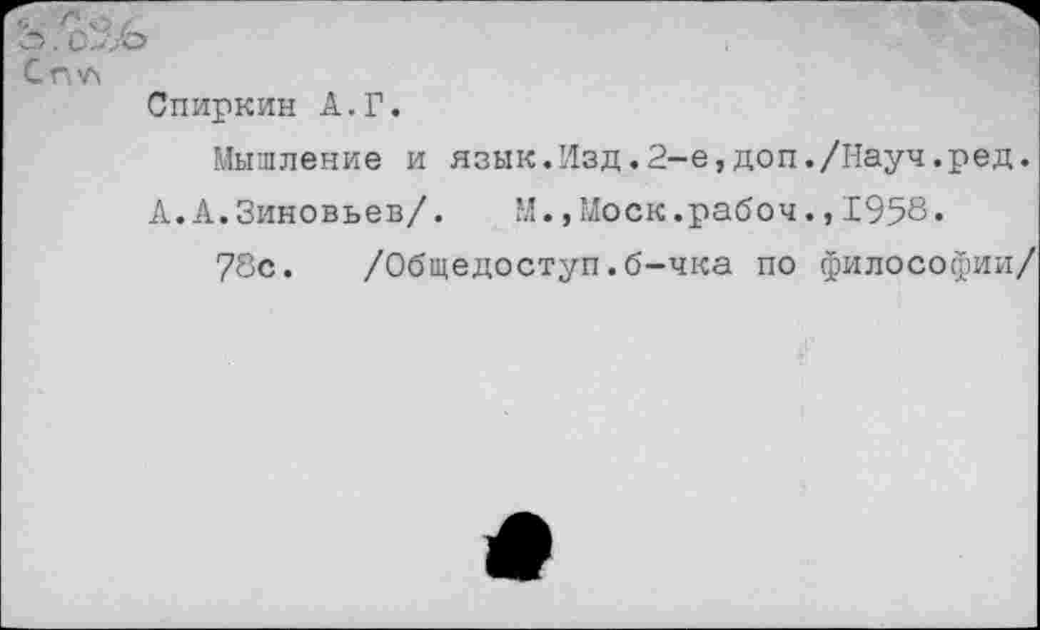 ﻿Спчл
Спиркин А.Г.
Мышление и язык.Изд.2-е,доп./Науч.ред.
А. А. Зиновьев/. М.,Моск.рабоч.,1958.
78с. /Общедоступ.б-чка по философии/